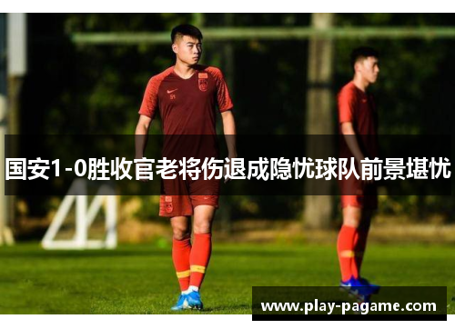 国安1-0胜收官老将伤退成隐忧球队前景堪忧 国安1-0胜收官老将伤退成隐忧球队前景堪忧