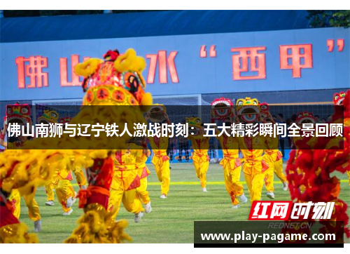 佛山南狮与辽宁铁人激战时刻：五大精彩瞬间全景回顾