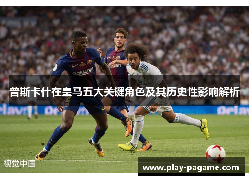 普斯卡什在皇马五大关键角色及其历史性影响解析 普斯卡什在皇马五大关键角色及其历史性影响解析