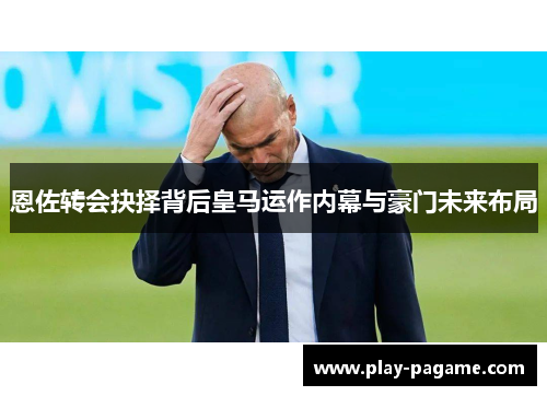 恩佐转会抉择背后皇马运作内幕与豪门未来布局