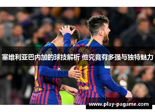 塞维利亚巴内加的球技解析 他究竟有多强与独特魅力 塞维利亚巴内加的球技解析 他究竟有多强与独特魅力