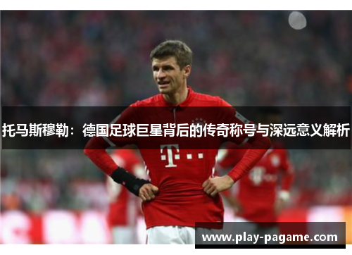 托马斯穆勒:德国足球巨星背后的传奇称号与深远意义解析 托马斯穆勒:德国足球巨星背后的传奇称号与深远意义解析