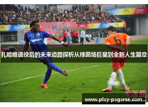 扎哈维退役后的未来道路探析从绿茵场巨星到全新人生篇章 扎哈维退役后的未来道路探析从绿茵场巨星到全新人生篇章