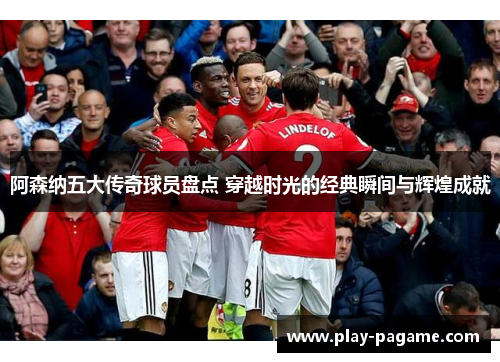 阿森纳五大传奇球员盘点 穿越时光的经典瞬间与辉煌成就 阿森纳五大传奇球员盘点 穿越时光的经典瞬间与辉煌成就