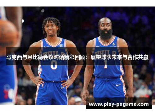 马克西与恩比德会议对话精彩回顾:展望球队未来与合作共赢