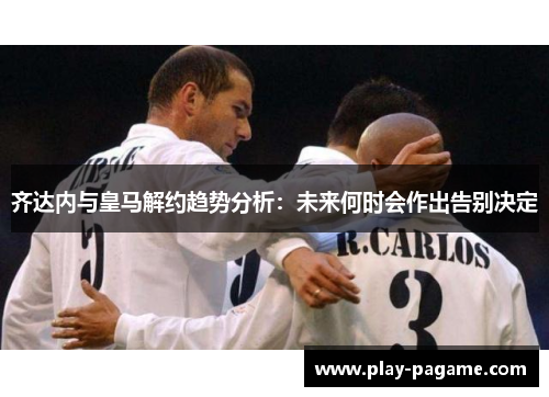 齐达内与皇马解约趋势分析:未来何时会作出告别决定