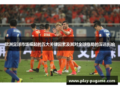 欧洲足球市场崛起的五大关键因素及其对全球格局的深远影响 欧洲足球市场崛起的五大关键因素及其对全球格局的深远影响