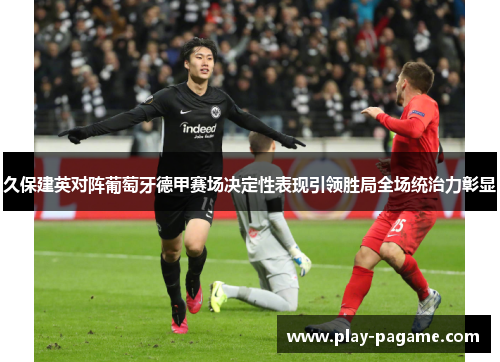 久保建英对阵葡萄牙德甲赛场决定性表现引领胜局全场统治力彰显 久保建英对阵葡萄牙德甲赛场决定性表现引领胜局全场统治力彰显