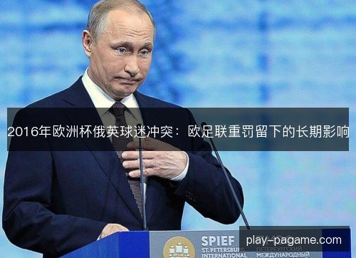 2016年欧洲杯俄英球迷冲突:欧足联重罚留下的长期影响 2016年欧洲杯俄英球迷冲突:欧足联重罚留下的长期影响